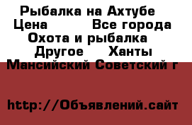 Рыбалка на Ахтубе › Цена ­ 500 - Все города Охота и рыбалка » Другое   . Ханты-Мансийский,Советский г.